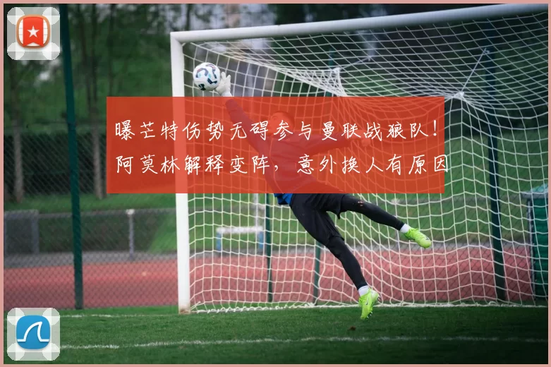 曝芒特伤势无碍参与曼联战狼队！阿莫林解释变阵，意外换人有原因