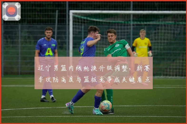 辽宁男篮内线轮换升级调整，新赛季攻防高度与篮板竞争成关键看点