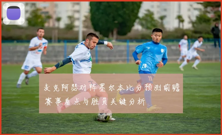 麦克阿瑟对阵墨尔本比分预测前瞻 赛事看点与胜负关键分析