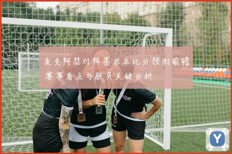 麦克阿瑟对阵墨尔本比分预测前瞻 赛事看点与胜负关键分析