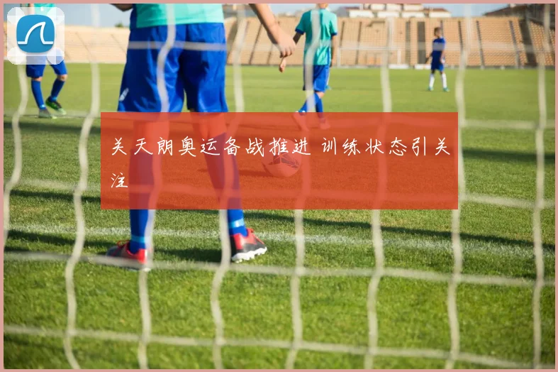 关天朗奥运备战推进 训练状态引关注