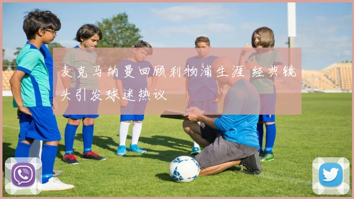 麦克马纳曼回顾利物浦生涯 经典镜头引发球迷热议